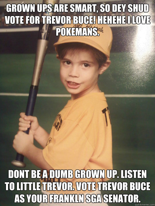 grown ups are smart, so dey shud vote for trevor buce! hehehe i love pokemans. dont be a dumb grown up. listen to little trevor. vote trevor buce as your frankln sga senator.  