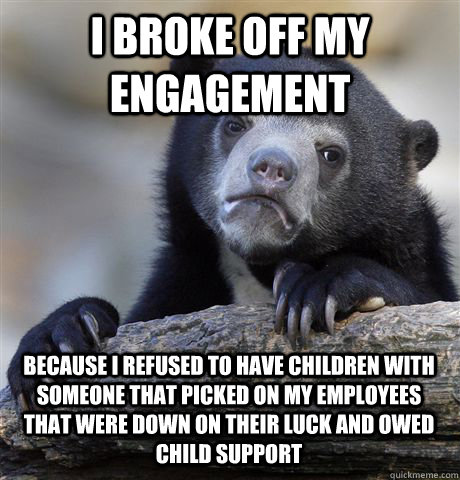 I BROKE OFF MY ENGAGEMENT BECAUSE I REFUSED TO HAVE CHILDREN WITH SOMEONE THAT PICKED ON MY EMPLOYEES THAT WERE DOWN ON THEIR LUCK AND OWED CHILD SUPPORT  Confession Bear