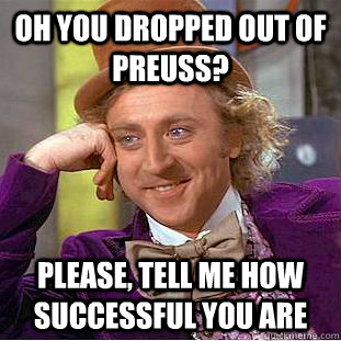 Oh you dropped out of preuss? Please, tell me how successful you are  Condescending Wonka