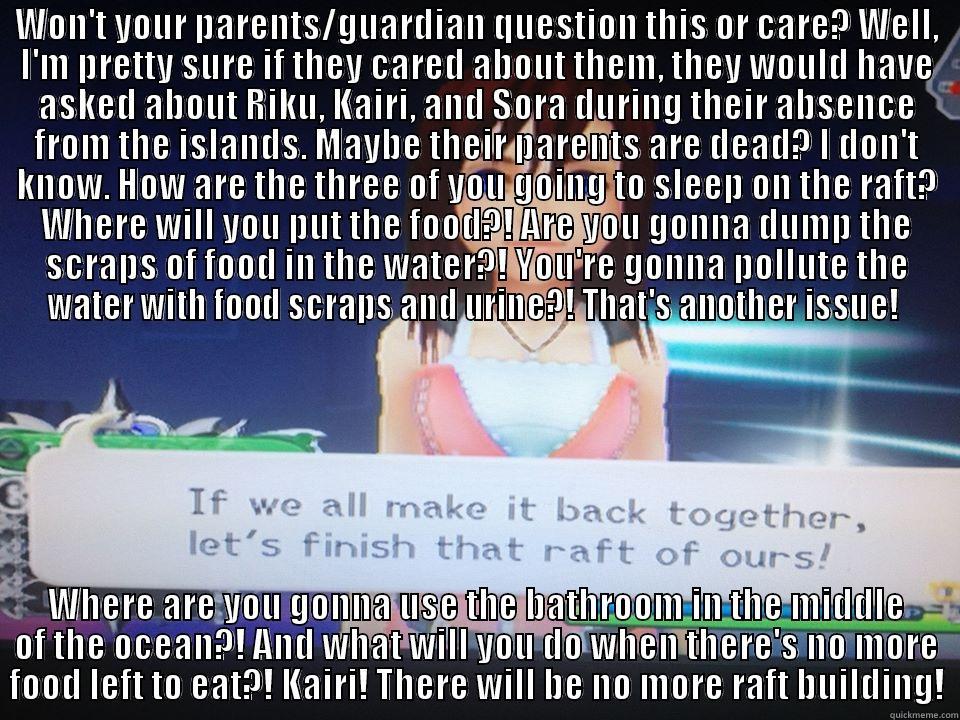 Damnit, Kairi - WON'T YOUR PARENTS/GUARDIAN QUESTION THIS OR CARE? WELL, I'M PRETTY SURE IF THEY CARED ABOUT THEM, THEY WOULD HAVE ASKED ABOUT RIKU, KAIRI, AND SORA DURING THEIR ABSENCE FROM THE ISLANDS. MAYBE THEIR PARENTS ARE DEAD? I DON'T KNOW. HOW ARE THE THREE OF YO WHERE ARE YOU GONNA USE THE BATHROOM IN THE MIDDLE OF THE OCEAN?! AND WHAT WILL YOU DO WHEN THERE'S NO MORE FOOD LEFT TO EAT?! KAIRI! THERE WILL BE NO MORE RAFT BUILDING! Misc