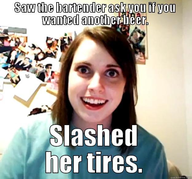 SAW THE BARTENDER ASK YOU IF YOU WANTED ANOTHER BEER. SLASHED HER TIRES. Overly Attached Girlfriend