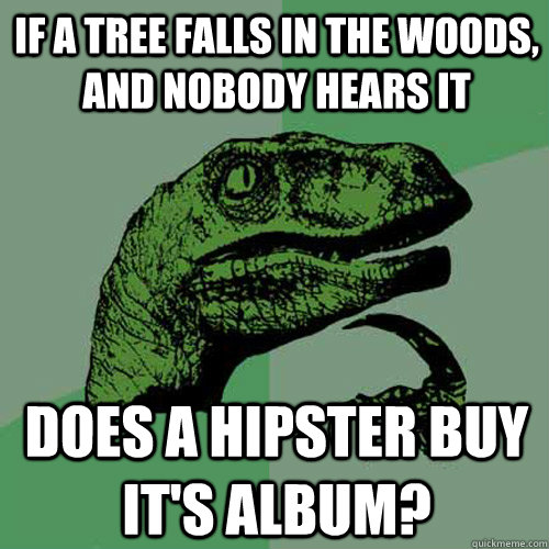 If a tree falls in the woods, and nobody hears it does a hipster buy it's album?  Philosoraptor