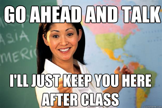 Go ahead and talk I'll just keep you here after class - Go ahead and talk I'll just keep you here after class  Unhelpful High School Teacher