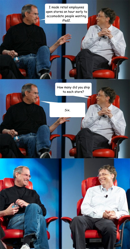 I made retail employees open stores an hour early to accomodate people wanting iPad2. How many did you ship to each store? Six.  Steve Jobs vs Bill Gates