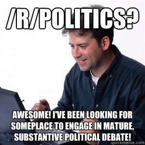 /r/politics? Awesome! I've been looking for someplace to engage in mature, substantive political debate!  Lonely Computer Guy