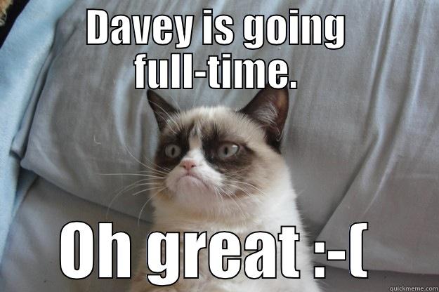 DAVEY IS GOING FULL-TIME. OH GREAT :-( Grumpy Cat