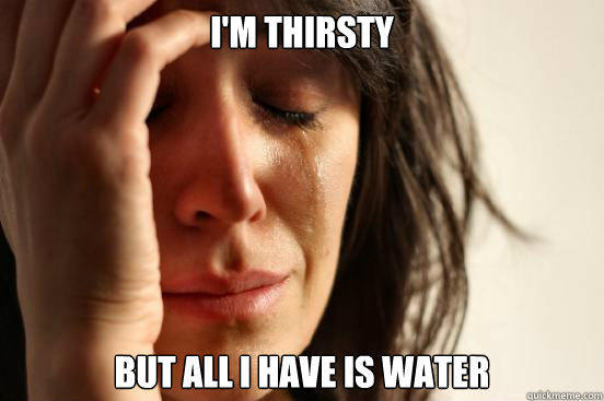 I'm thirsty but all I have is water - I'm thirsty but all I have is water  First World Problems