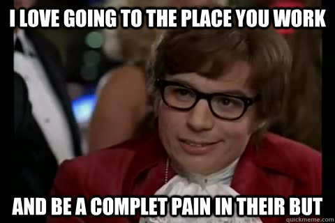 I love going to the place you work  And be a complet pain in their but  Dangerously - Austin Powers