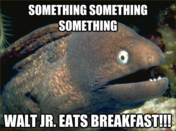 SOmething something something Walt Jr. Eats Breakfast!!!  Bad Joke Eel