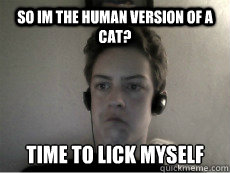 So im the human version of a cat? Time to lick myself - So im the human version of a cat? Time to lick myself  Human Cat