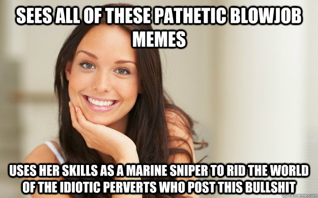 sees all of these pathetic blowjob memes uses her skills as a marine sniper to rid the world of the idiotic perverts who post this bullshit  Good Girl Gina