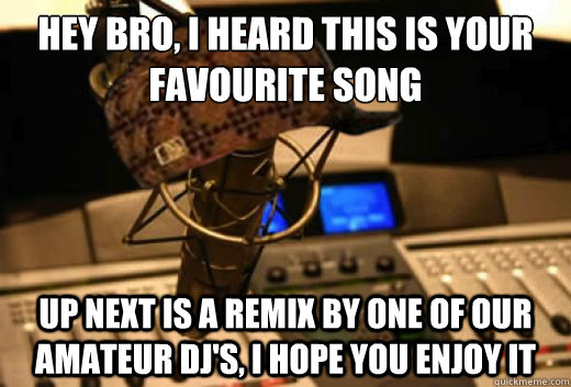 Hey bro, i heard this is your favourite song up next is a remix by one of our amateur dj's, i hope you enjoy it  scumbag radio station