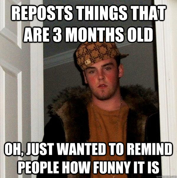 Reposts things that are 3 months old Oh, just wanted to remind people how funny it is - Reposts things that are 3 months old Oh, just wanted to remind people how funny it is  Scumbag Steve