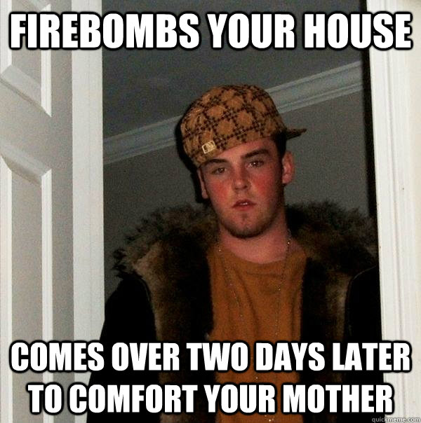 firebombs your house comes over two days later to comfort your mother  Scumbag Steve