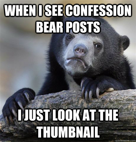 When I see confession bear posts  I just look at the thumbnail  Confession Bear