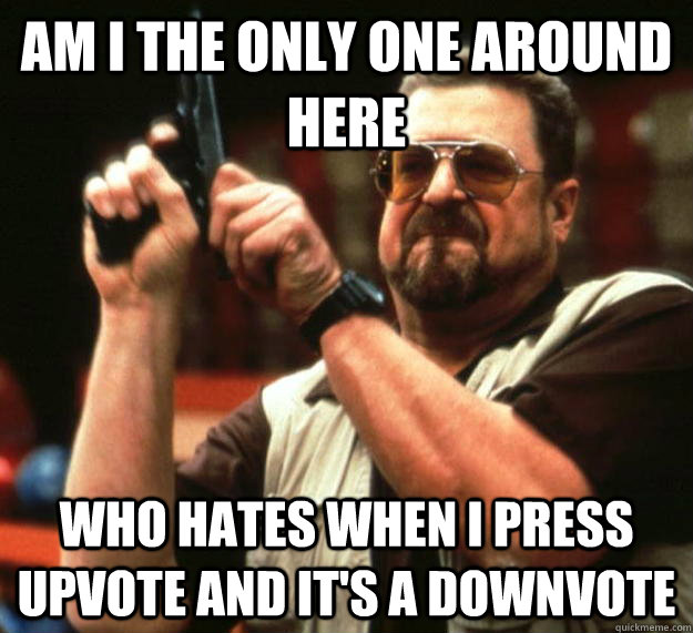 AM I THE ONLY ONE AROUND HERE WHO HATES WHEN I PRESS UPVOTE AND IT'S A DOWNVOTE  Angry Walter