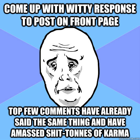 Come up with witty response to post on front page top few comments have already said the same thing and have amassed shit-tonnes of karma  Okay Guy