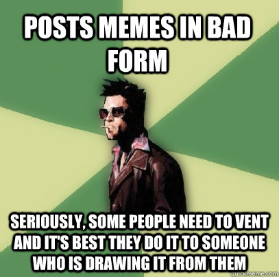 Posts memes in bad form Seriously, some people need to vent and it's best they do it to someone who is drawing it from them  Helpful Tyler Durden