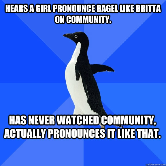 Hears a girl pronounce bagel like Britta on Community.  has never watched community, actually pronounces it like that.   - Hears a girl pronounce bagel like Britta on Community.  has never watched community, actually pronounces it like that.    Socially Awkward Penguin