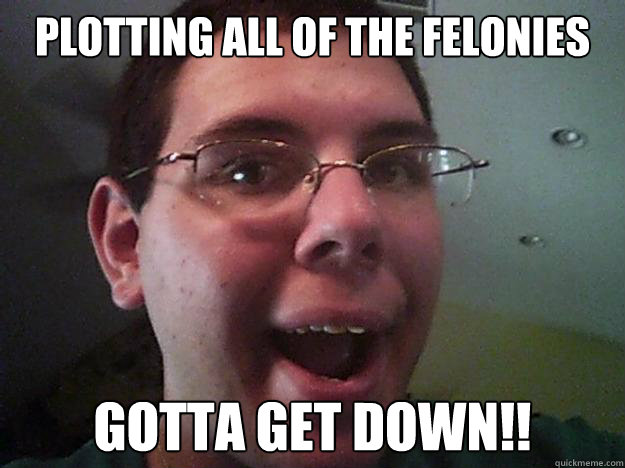 Plotting ALL of the felonies GOTTA GET DOWN!!  