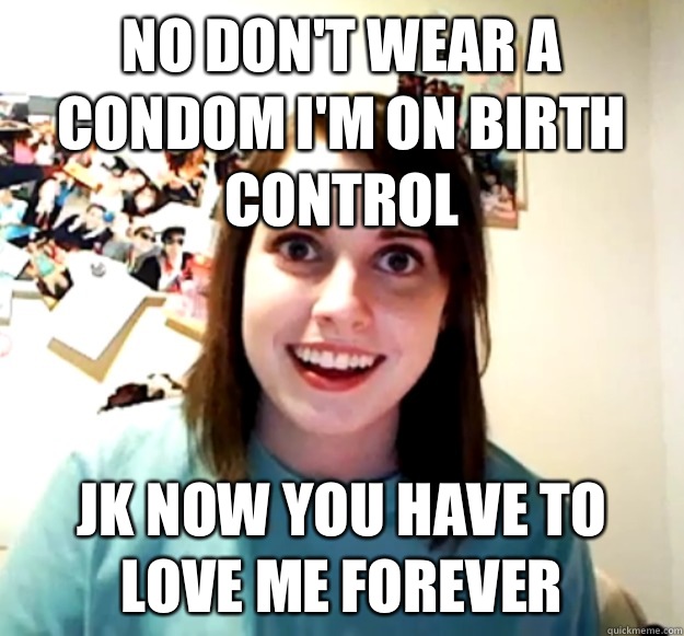 No don't wear a condom I'm on birth control Jk now you have to love me forever - No don't wear a condom I'm on birth control Jk now you have to love me forever  Overly Attached Girlfriend