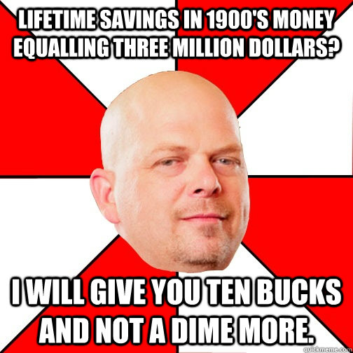 Lifetime savings in 1900's money equalling three million dollars? I will give you ten bucks and not a dime more. - Lifetime savings in 1900's money equalling three million dollars? I will give you ten bucks and not a dime more.  Pawn Star