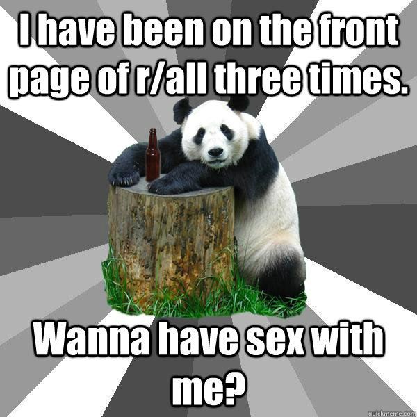 I have been on the front page of r/all three times. Wanna have sex with me?  Pickup-Line Panda