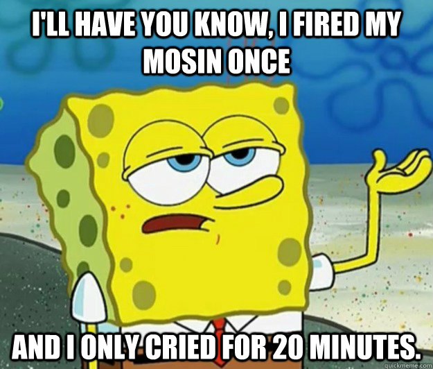 I'll have you know, I fired my mosin once and I only cried for 20 minutes.  Tough Spongebob