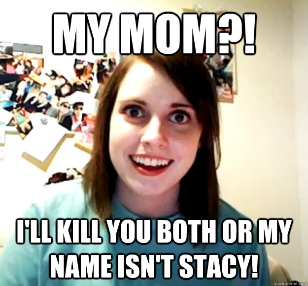 My mom?! I'll kill you both or my name isn't Stacy!  Overly Attached Girlfriend