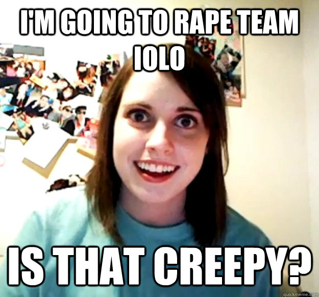 I'm going to Rape team IoLo Is that creepy? - I'm going to Rape team IoLo Is that creepy?  Overly Attached Girlfriend