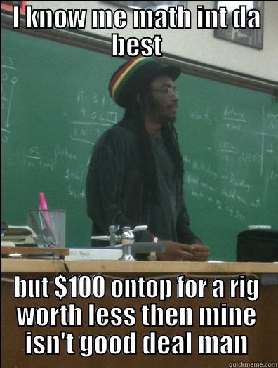 I KNOW ME MATH INT DA BEST BUT $100 ONTOP FOR A RIG WORTH LESS THEN MINE ISN'T GOOD DEAL MAN Rasta Science Teacher