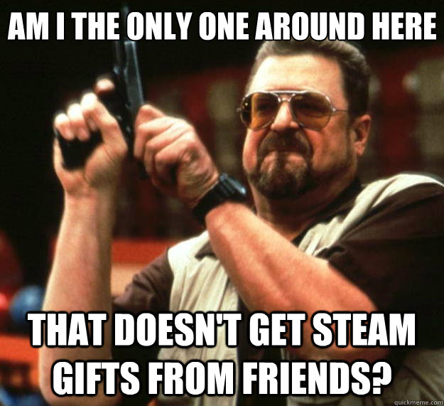 Am i the only one around here That doesn't get steam gifts from friends?  Big Lebowski