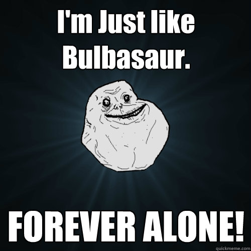 I'm Just like Bulbasaur. FOREVER ALONE!  Forever Alone