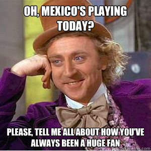 Oh, Mexico's Playing Today?  please, Tell me all about how you've always been a huge fan  willy wonka