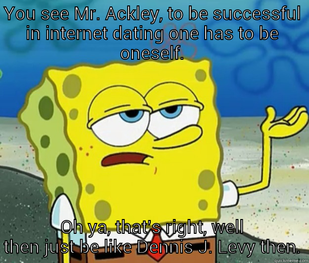 YOU SEE MR. ACKLEY, TO BE SUCCESSFUL IN INTERNET DATING ONE HAS TO BE ONESELF. OH YA, THAT'S RIGHT, WELL THEN JUST BE LIKE DENNIS J. LEVY THEN. Tough Spongebob