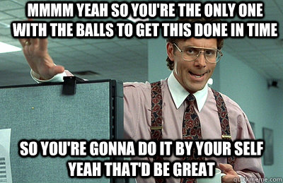 Mmmm yeah so you're the only one with the balls to get this done in time So you're gonna do it by your self Yeah that'd be great  Office Space