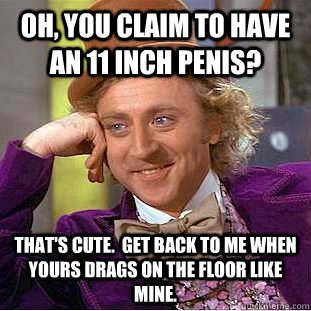 OH, you claim to have an 11 inch penis? That's cute.  Get back to me when yours drags on the floor like mine.  Condescending Wonka