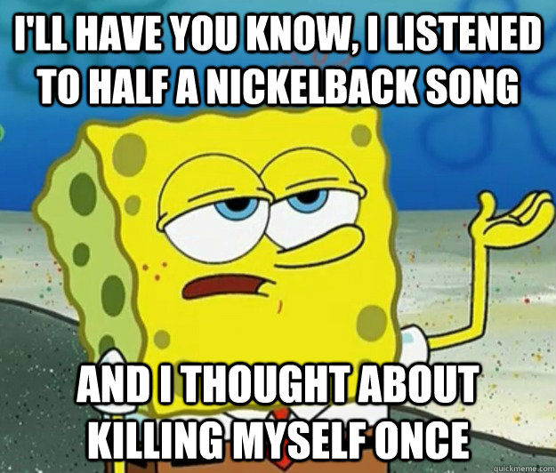 I'll have you know, i listened to half a nickelback song and i thought about killing myself once - I'll have you know, i listened to half a nickelback song and i thought about killing myself once  Tough Spongebob