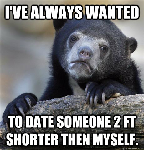 I've always wanted  To date someone 2 ft shorter then myself.   Confession Bear