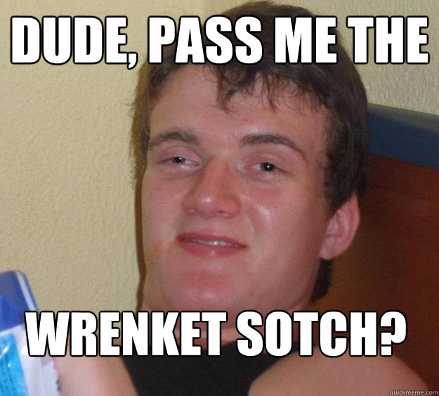 dude, pass me the wrenket sotch?  10 Guy