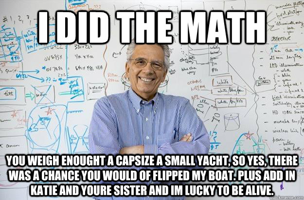 I did the math You weigh enought a capsize a small yacht, so yes, there was a chance you would of flipped my boat. Plus add in katie and youre sister and im lucky to be alive. - I did the math You weigh enought a capsize a small yacht, so yes, there was a chance you would of flipped my boat. Plus add in katie and youre sister and im lucky to be alive.  Engineering Professor