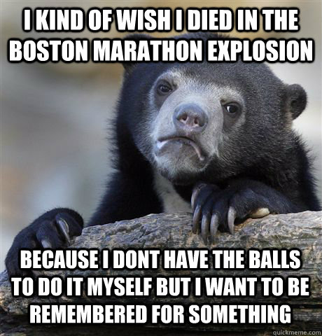 I KIND OF WISH I DIED IN THE BOSTON MARATHON EXPLOSION BECAUSE I DONT HAVE THE BALLS TO DO IT MYSELF BUT I WANT TO BE REMEMBERED FOR SOMETHING  Confession Bear