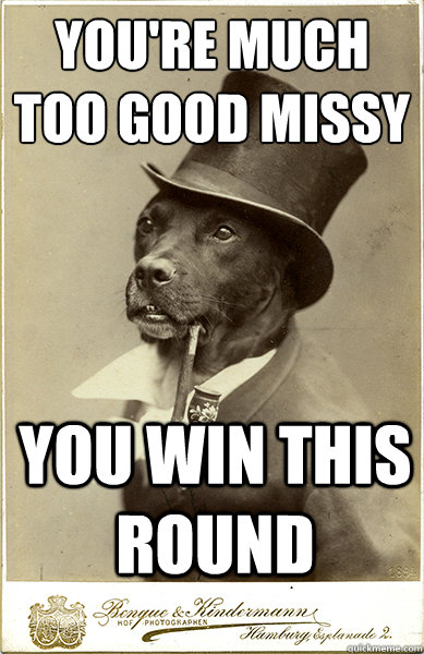 you're much too good missy
 you win this round  Old Money Dog