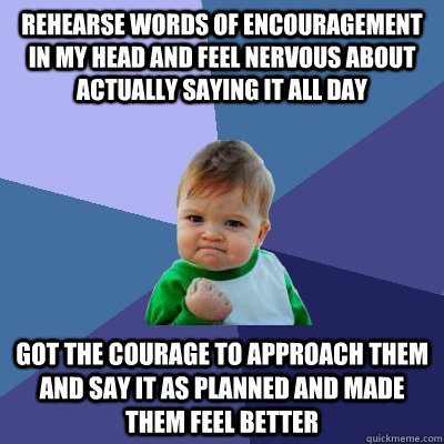 Rehearse words of encouragement in my head and feel nervous about actually saying it all day Got the courage to approach them and say it as planned and made them feel better  Success Kid