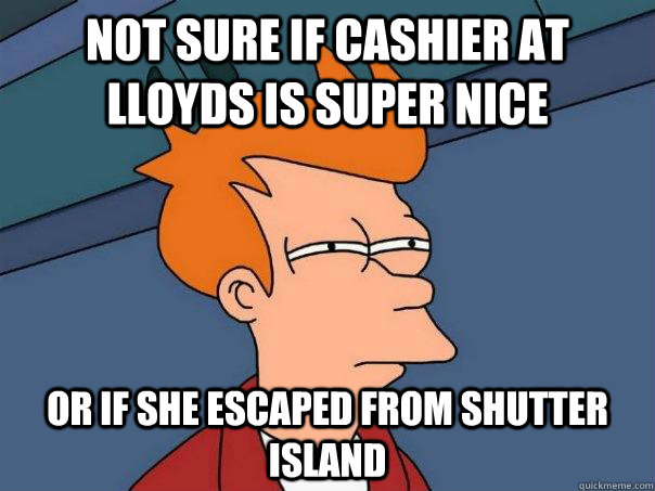 Not sure if cashier at lloyds is super nice or if she escaped from shutter island  Futurama Fry