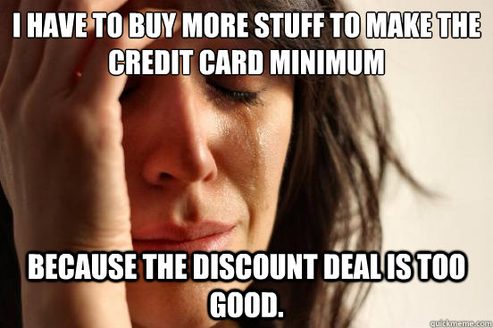 I have to buy more stuff to make the credit card minimum  because the discount deal is too good.   First World Problems