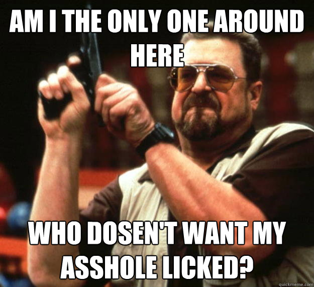 am I the only one around here Who dosen't want my asshole licked?  Angry Walter