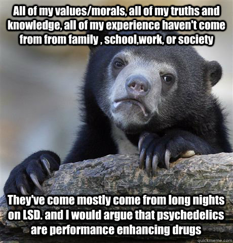 All of my values/morals, all of my truths and knowledge, all of my experience haven't come from from family , school,work, or society  They've come mostly come from long nights on LSD. and I would argue that psychedelics are performance enhancing drugs  Confession Bear