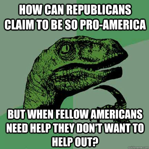 How can Republicans claim to be so pro-America but when fellow Americans need help they don't want to help out? - How can Republicans claim to be so pro-America but when fellow Americans need help they don't want to help out?  Philosoraptor