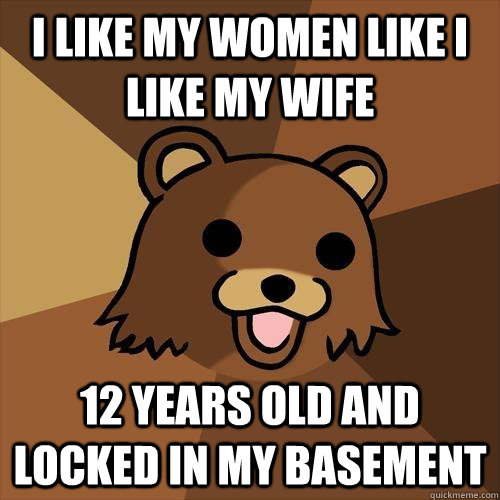 I like my women like I like my wife 12 years old and locked in my basement  Pedobear